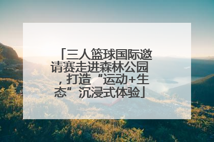 三人篮球国际邀请赛走进森林公园，打造“运动+生态”沉浸式体验