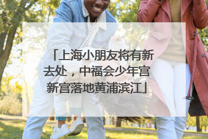上海小朋友将有新去处，中福会少年宫新宫落地黄浦滨江
