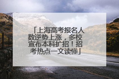 上海高考报名人数逆势上涨,多校宣布本科扩招!招考热点一文读懂