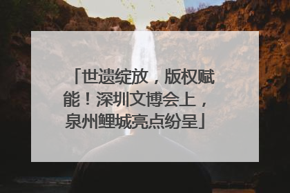 世遗绽放，版权赋能！深圳文博会上，泉州鲤城亮点纷呈
