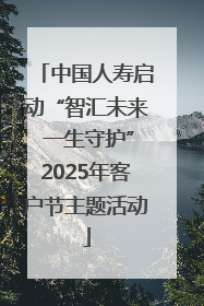 中国人寿启动“智汇未来 一生守护”2025年客户节主题活动