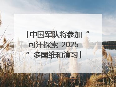 中国军队将参加“可汗探索-2025”多国维和演习