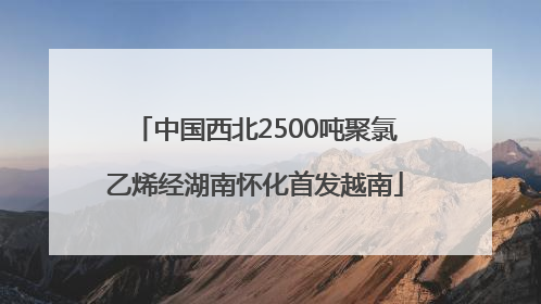 中国西北2500吨聚氯乙烯经湖南怀化首发越南