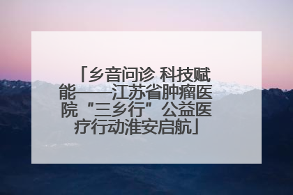 乡音问诊 科技赋能——江苏省肿瘤医院“三乡行”公益医疗行动淮安启航