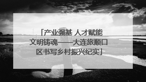 产业强基 人才赋能 文明铸魂——大连旅顺口区书写乡村振兴纪实