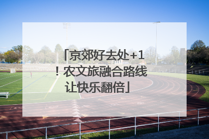 京郊好去处+1！农文旅融合路线让快乐翻倍