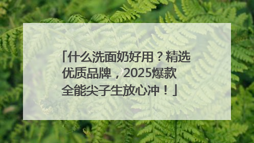 什么洗面奶好用？精选优质品牌，2025爆款全能尖子生放心冲！