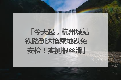 今天起，杭州城站铁路到达换乘地铁免安检！实测很丝滑
