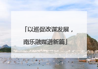 以巡促改谋发展，南乐融媒谱新篇