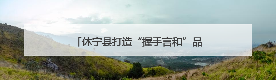 休宁县打造“握手言和”品牌 助力平安溪口社会治理
