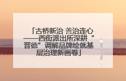 古桥新治 善治连心——西街派出所深耕“晋德”调解品牌绘就基层治理新画卷