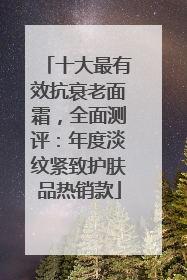 十大最有效抗衰老面霜，全面测评：年度淡纹紧致护肤品热销款