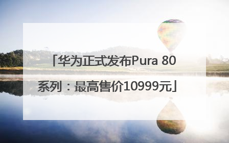华为正式发布Pura 80系列：最高售价10999元