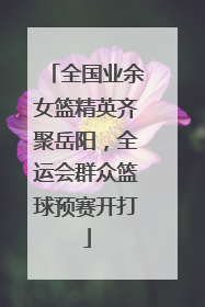全国业余女篮精英齐聚岳阳，全运会群众篮球预赛开打
