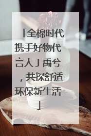 全棉时代携手好物代言人丁禹兮，共探舒适环保新生活