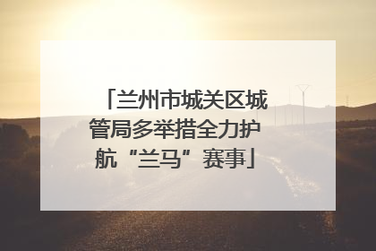 兰州市城关区城管局多举措全力护航“兰马”赛事