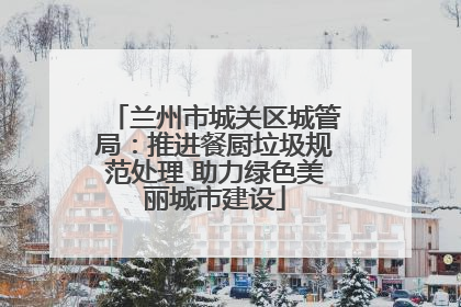 兰州市城关区城管局：推进餐厨垃圾规范处理 助力绿色美丽城市建设