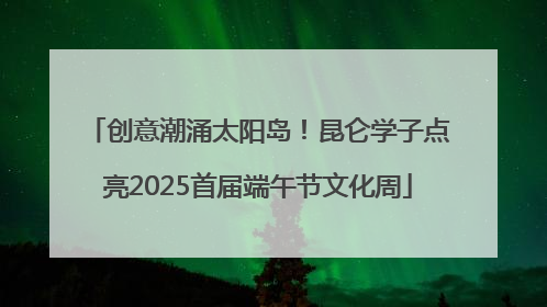 创意潮涌太阳岛！昆仑学子点亮2025首届端午节文化周