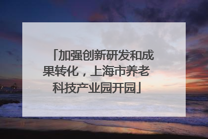 加强创新研发和成果转化，上海市养老科技产业园开园