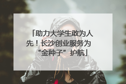 助力大学生敢为人先！长沙创业服务为“金种子”护航