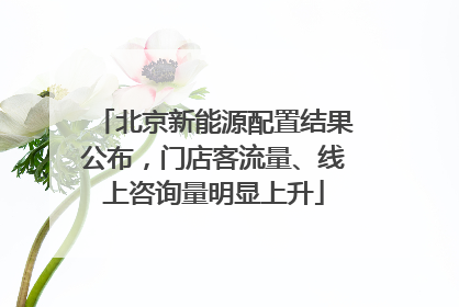 北京新能源配置结果公布，门店客流量、线上咨询量明显上升