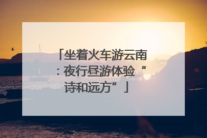 坐着火车游云南：夜行昼游体验“诗和远方”