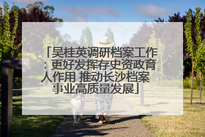 吴桂英调研档案工作：更好发挥存史资政育人作用 推动长沙档案事业高质量发展