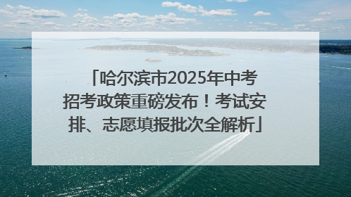 哈尔滨市2025年中考招考政策重磅发布！考试安排、志愿填报批次全解析