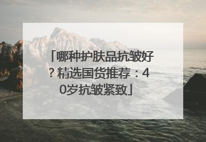 哪种护肤品抗皱好？精选国货推荐：40岁抗皱紧致