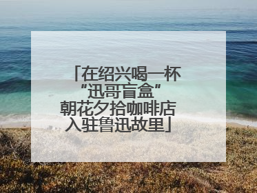 在绍兴喝一杯“迅哥盲盒” 朝花夕拾咖啡店入驻鲁迅故里