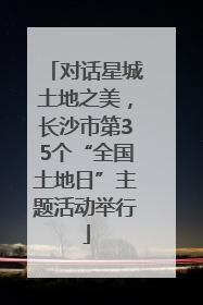 对话星城土地之美，长沙市第35个“全国土地日”主题活动举行