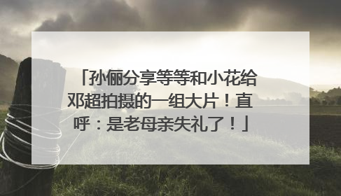 孙俪分享等等和小花给邓超拍摄的一组大片！直呼：是老母亲失礼了！
