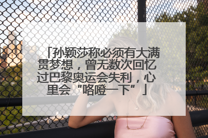 孙颖莎称必须有大满贯梦想，曾无数次回忆过巴黎奥运会失利，心里会“咯噔一下”