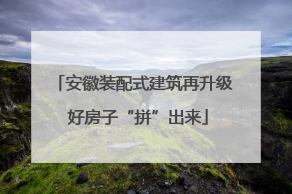 安徽装配式建筑再升级 好房子“拼”出来