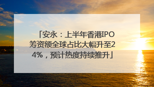 安永：上半年香港IPO筹资额全球占比大幅升至24%，预计热度持续推升