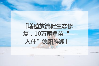 增殖放流促生态修复，10万尾鱼苗“入住”德阳旌湖