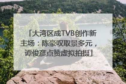 大湾区成TVB创作新主场：陈豪叹取景多元，谭俊彦点赞虚拟拍摄