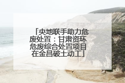 央地联手助力危废处置：甘肃资环危废综合处置项目在金昌破土动工