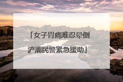 女子胃痛难忍晕倒 浐灞民警紧急援助