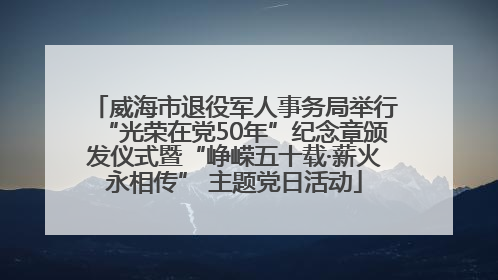 威海市退役军人事务局举行“光荣在党50年”纪念章颁发仪式暨“峥嵘五十载·薪火永相传” 主题党日活动