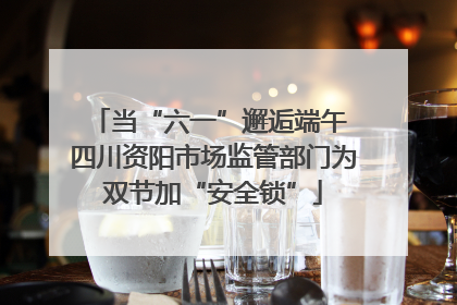 当“六一”邂逅端午 四川资阳市场监管部门为双节加“安全锁”
