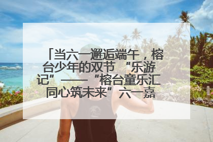 当六一邂逅端午，榕台少年的双节 “乐游记”——“榕台童乐汇 同心筑未来”六一嘉年华活动顺利举行