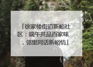 徐家楼街道新峪社区：端午共品百家味，邻里同话新峪情