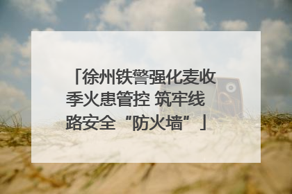 徐州铁警强化麦收季火患管控 筑牢线路安全“防火墙”