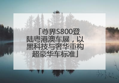 尊界S800登陆粤港澳车展，以黑科技与奢华重构超豪华车标准