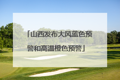 山西发布大风蓝色预警和高温橙色预警