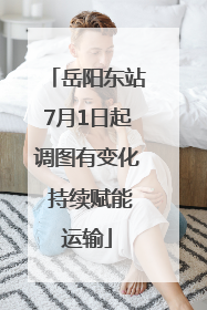 岳阳东站7月1日起调图有变化 持续赋能运输