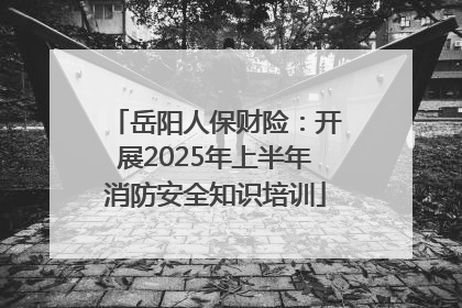 岳阳人保财险：开展2025年上半年消防安全知识培训
