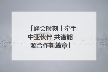 峰会时刻丨牵手中亚伙伴 共谱能源合作新篇章