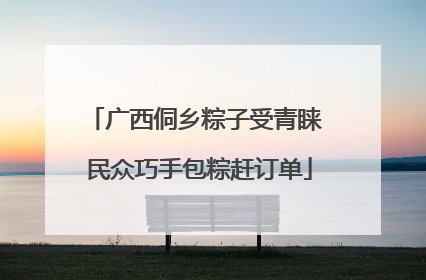 广西侗乡粽子受青睐 民众巧手包粽赶订单